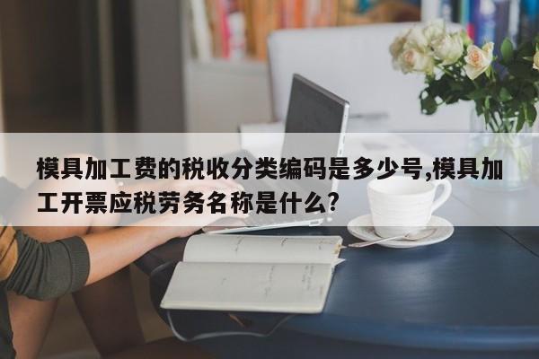 模具加工费的税收分类编码是多少号,模具加工开票应税劳务名称是什么?