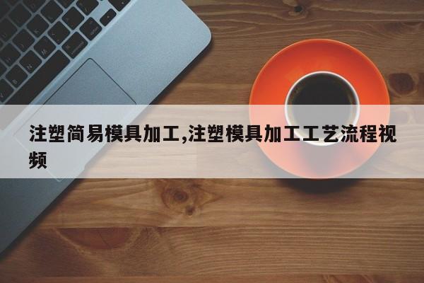 注塑简易模具加工,注塑模具加工工艺流程视频