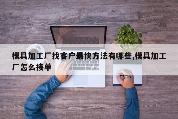 模具加工厂找客户最快方法有哪些,模具加工厂怎么接单