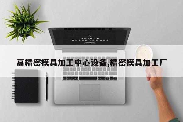 高精密模具加工中心设备,精密模具加工厂