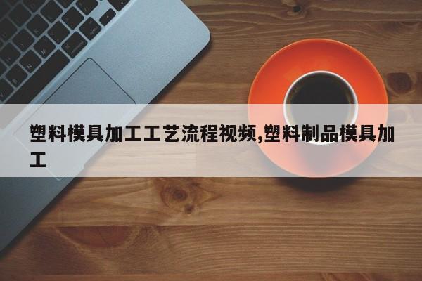 塑料模具加工工艺流程视频,塑料制品模具加工